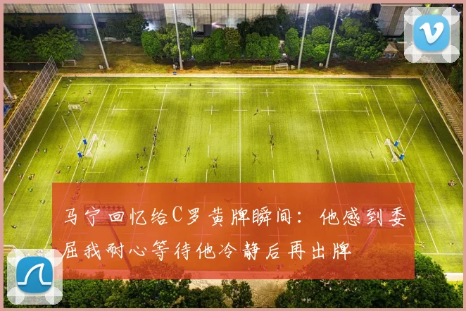 马宁回忆给C罗黄牌瞬间：他感到委屈我耐心等待他冷静后再出牌
