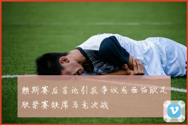赖斯赛后言论引发争议或面临欧足联禁赛缺席马竞次战