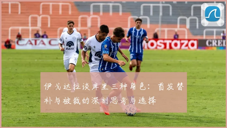 伊戈达拉谈库里三种角色：首发替补与被裁的深刻思考与选择
