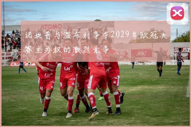 诺坎普与温布利争夺2029年欧冠决赛主办权的激烈竞争