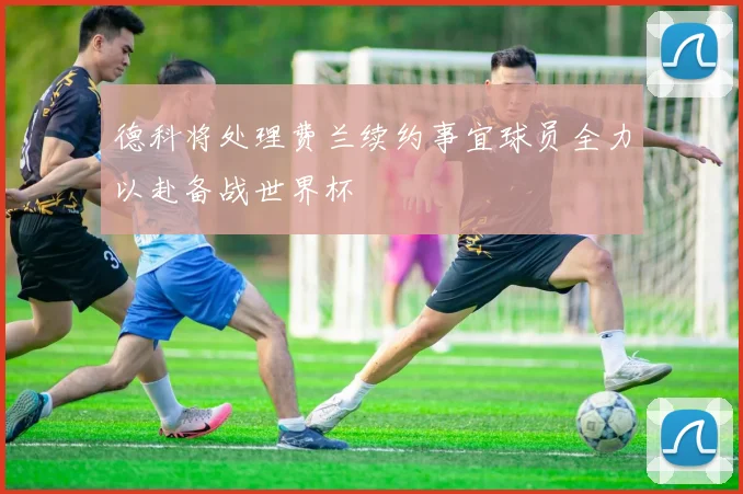 德科将处理费兰续约事宜球员全力以赴备战世界杯