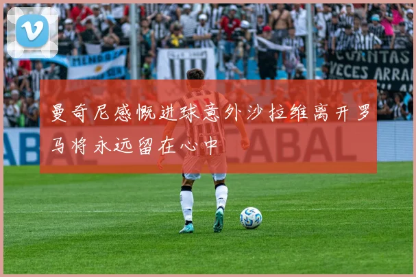 曼奇尼感慨进球意外沙拉维离开罗马将永远留在心中