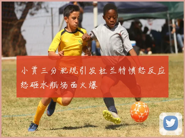 小贾三分犯规引发杜兰特愤怒反应怒砸水瓶场面火爆