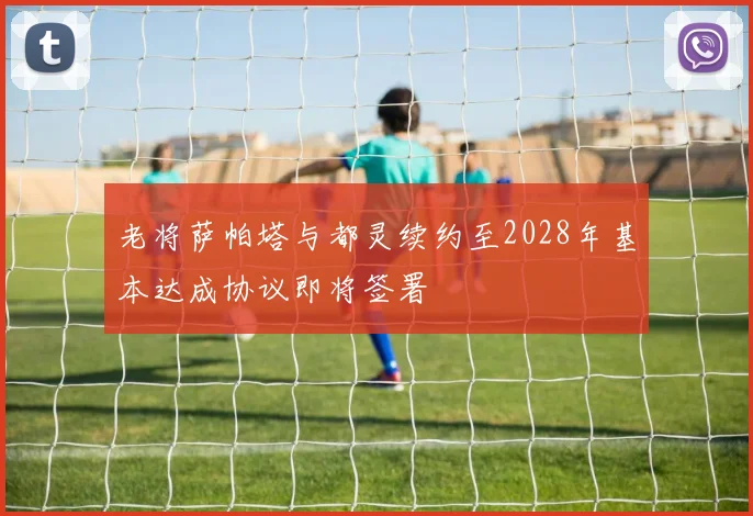 老将萨帕塔与都灵续约至2028年基本达成协议即将签署
