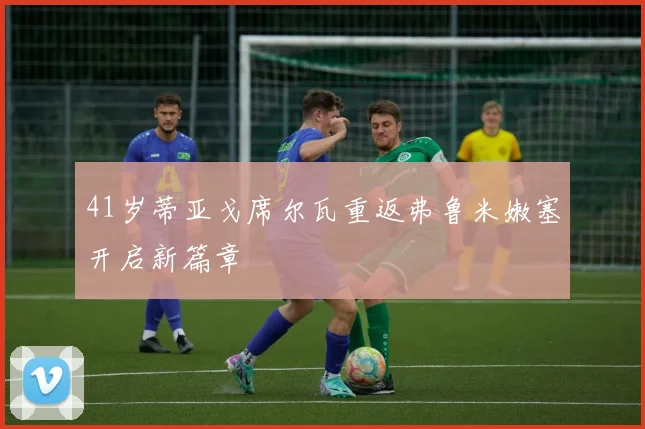 41岁蒂亚戈席尔瓦重返弗鲁米嫩塞开启新篇章