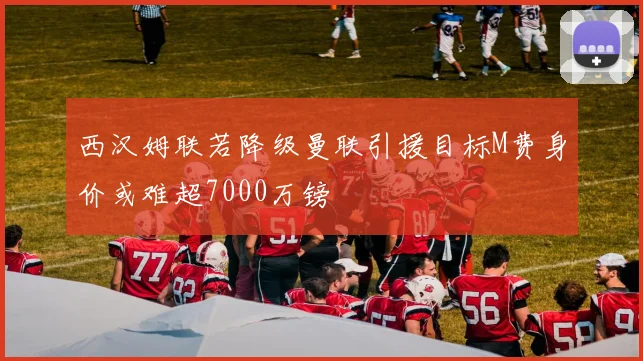 西汉姆联若降级曼联引援目标M费身价或难超7000万镑