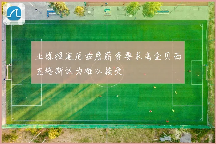土媒报道厄兹詹薪资要求高企贝西克塔斯认为难以接受