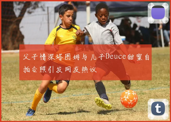 父子情深塔图姆与儿子Deuce甜蜜自拍合照引发网友热议