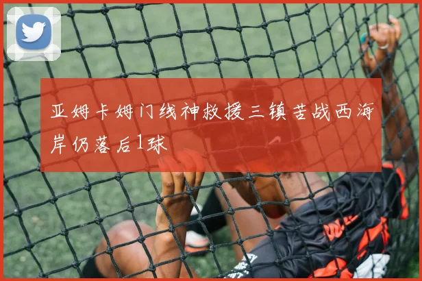 亚姆卡姆门线神救援三镇苦战西海岸仍落后1球