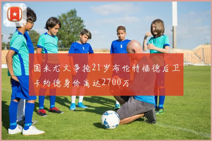 国米尤文争抢21岁布伦特福德后卫卡约德身价高达2700万
