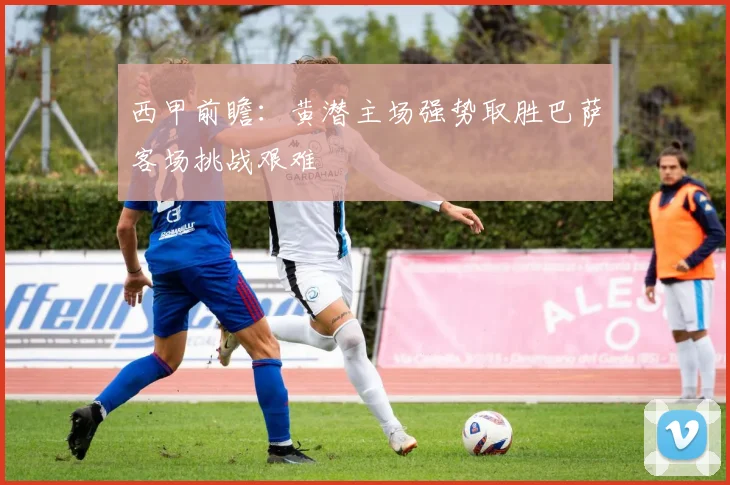 西甲前瞻：黄潜主场强势取胜巴萨客场挑战艰难
