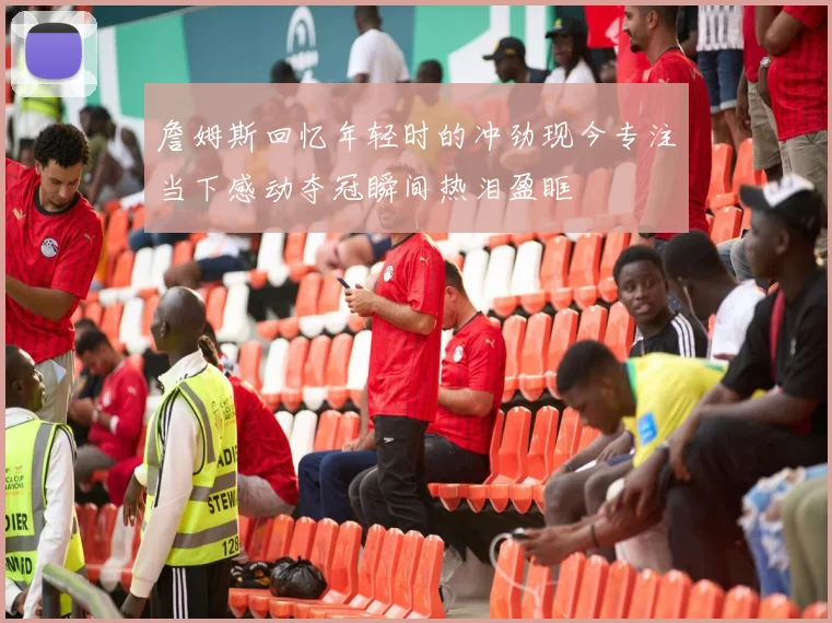 詹姆斯回忆年轻时的冲劲现今专注当下感动夺冠瞬间热泪盈眶