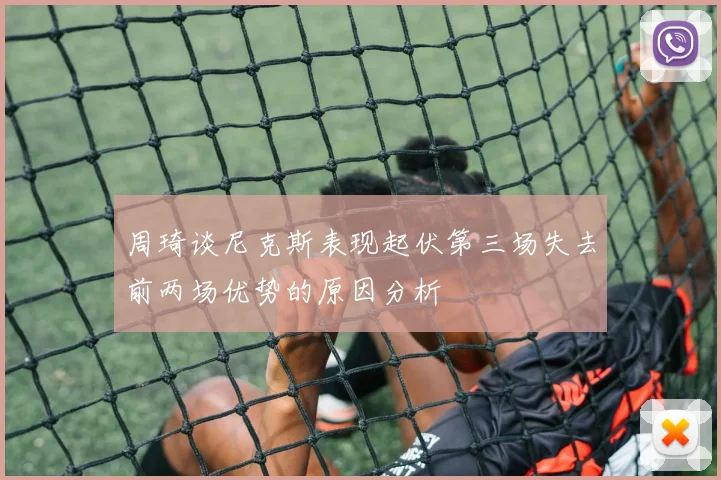 周琦谈尼克斯表现起伏第三场失去前两场优势的原因分析