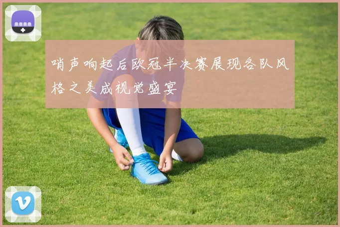 哨声响起后欧冠半决赛展现各队风格之美成视觉盛宴