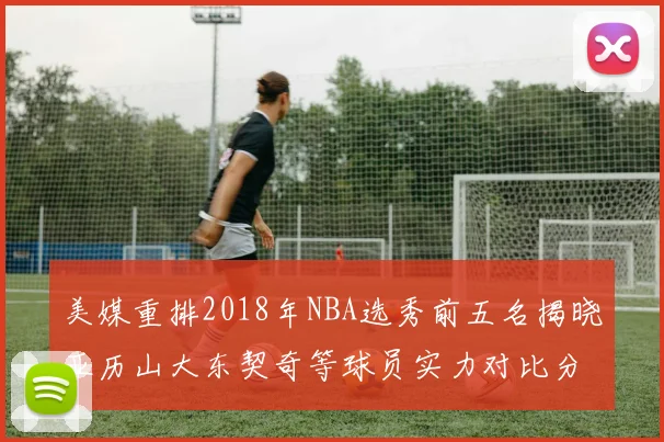 美媒重排2018年NBA选秀前五名揭晓亚历山大东契奇等球员实力对比分析