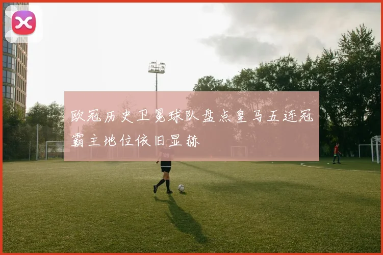 欧冠历史卫冕球队盘点皇马五连冠霸主地位依旧显赫