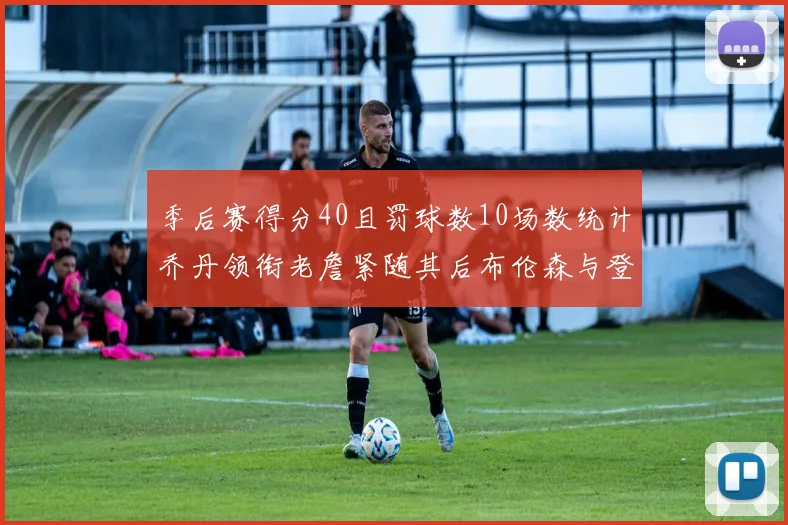 季后赛得分40且罚球数10场数统计乔丹领衔老詹紧随其后布伦森与登库并肩奋战