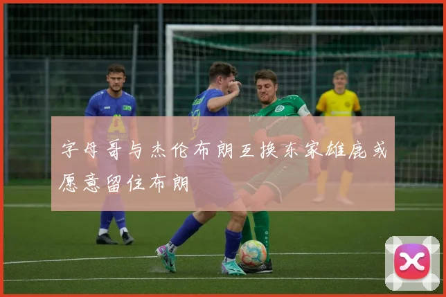 字母哥与杰伦布朗互换东家雄鹿或愿意留住布朗