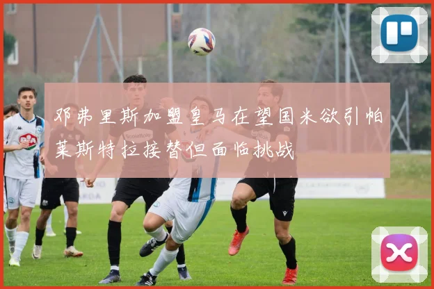 邓弗里斯加盟皇马在望国米欲引帕莱斯特拉接替但面临挑战