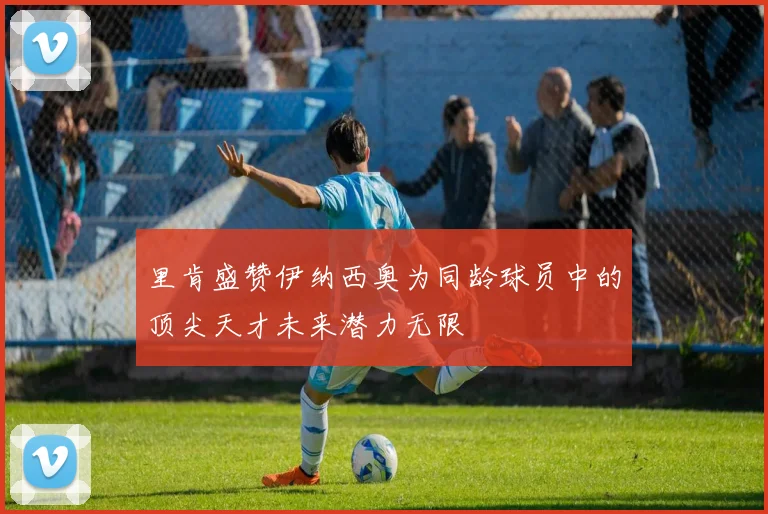 里肯盛赞伊纳西奥为同龄球员中的顶尖天才未来潜力无限