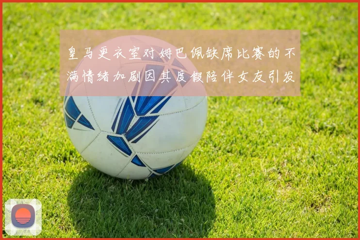 皇马更衣室对姆巴佩缺席比赛的不满情绪加剧因其度假陪伴女友引发争议