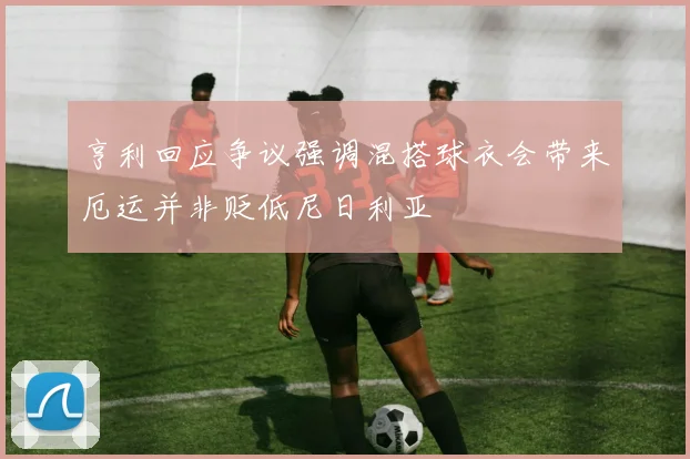 亨利回应争议强调混搭球衣会带来厄运并非贬低尼日利亚