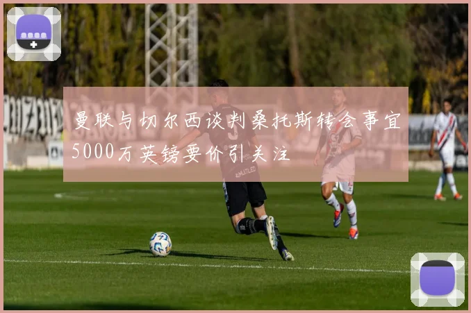 曼联与切尔西谈判桑托斯转会事宜5000万英镑要价引关注