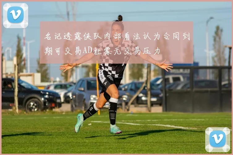 名记透露侠队内部看法认为合同到期可交易AD杜蒙无交易压力